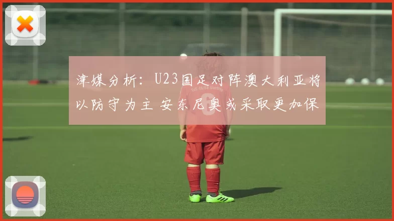 津媒分析：U23国足对阵澳大利亚将以防守为主 安东尼奥或采取更加保守战术